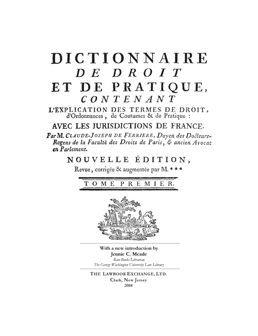 handle is hein.lbr/dicded0001 and id is 1 raw text is: DICTIONNAIRE
DE DROIT
ET DE PRATIQUE,
CON TENANT
L'EXPLICATION DES TERMES DE DROIT,
d'Ordonnances , de Coutumes & de Pratique :
AVEC LES JURISDICTIONS DE FRANCE.
ParM. CLAUDE-JOSEPHf DE FERRIERE, Doyen des Doj/eurs-
Regens de la Faculté des Droits de Paris, & ancien Avocat
cn Parlement.
NOUVELLE         ÉDITION,
Revue, corrigée & augmentée par M. ** *
T 0 M E P R E MI E R.
With a new introduction by
Jennie C. Meade
Rare Books Librarian
The George Washington Universiy Law Librar
THE LAWBOOK EXCHANGE, LTD.
Clark, New Jersey
2008


