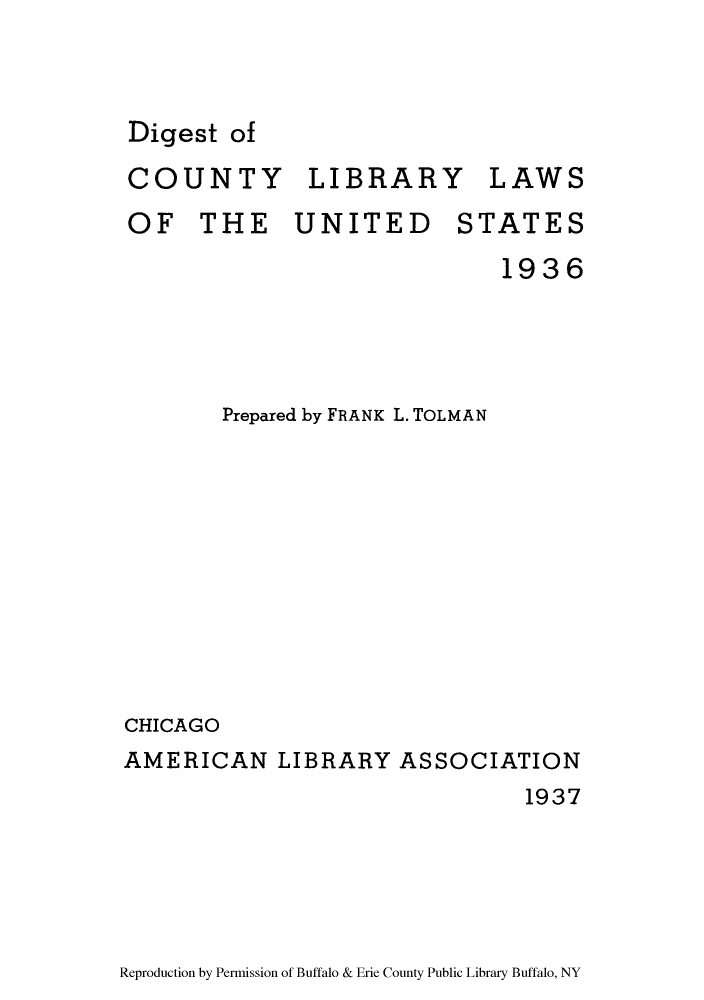handle is hein.lbr/digcoli0001 and id is 1 raw text is: Digest of
COUNTY LIBRARY LAWS
OF THE UNITED STATES
1936

Prepared by FRANK L. TOLMAN
CHICAGO
AMERICAN LIBRARY ASSOCIATION
1937

Reproduction by Permission of Buffalo & Erie County Public Library Buffalo, NY


