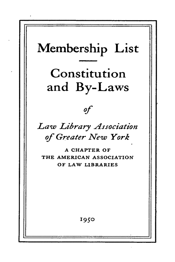 handle is hein.lbr/dirlag0001 and id is 1 raw text is: Membership List
Constitution
and By-Laws
of
Law Library Association
of Greater New York
A CHAPTER OF
THE AMERICAN ASSOCIATION
OF LAW LIBRARIES

1950

1.*                                                    :1 IIIIIII  I  I I  B   Illll

I                           I                                                                   -_-I



