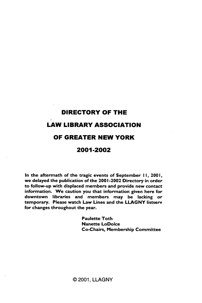 handle is hein.lbr/dirlag0015 and id is 1 raw text is: DIRECTORY OF THE

LAW LIBRARY ASSOCIATION
OF GREATER NEW YORK
2001-2002
In the aftermath of the tragic events of September I I, 200 1,
we delayed the publication of the 2001-2002 Directory in order
to follow-up with displaced members and provide new contact
information. We caution you that information given here for
downtown   libraries and  members may be lacking or
temporary. Please watch Law Lines and the LLAGNY listserv
for changes throughout the year.
Paulette Toth
Nanette LoDolce
Co-Chairs, Membership Committee

© 2001, LLAGNY


