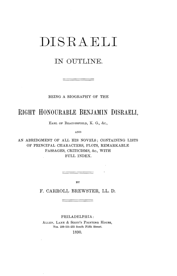 handle is hein.lbr/disroutl0001 and id is 1 raw text is: 









        DISRAELI



             IN   OUTLINE.







           BEING A BIOGRAPHY OF THE



RIGHT   HONOURABLE BENJAMIN DISRAELI,

           EARL OF BEACONSFIELD, K. G., &c.,

                    AND

AN ABRIDGMENT OF ALL HIS NOVELS; CONTAINING LISTS
   OF PRINCIPAL CHARACTERS, PLOTS, REMARKABLE
          PASSAGES, CRITICISMS, &c., WITH
                 FULL INDEX.


BY


F. CARROLL BREWSTER,  LL. D.





        PHILADELPHIA:
 ALLEN, LANE & Scorr's PRINTING HOUSE,
     Nos. 229-231-233 South Fifth Street,
            1890.



