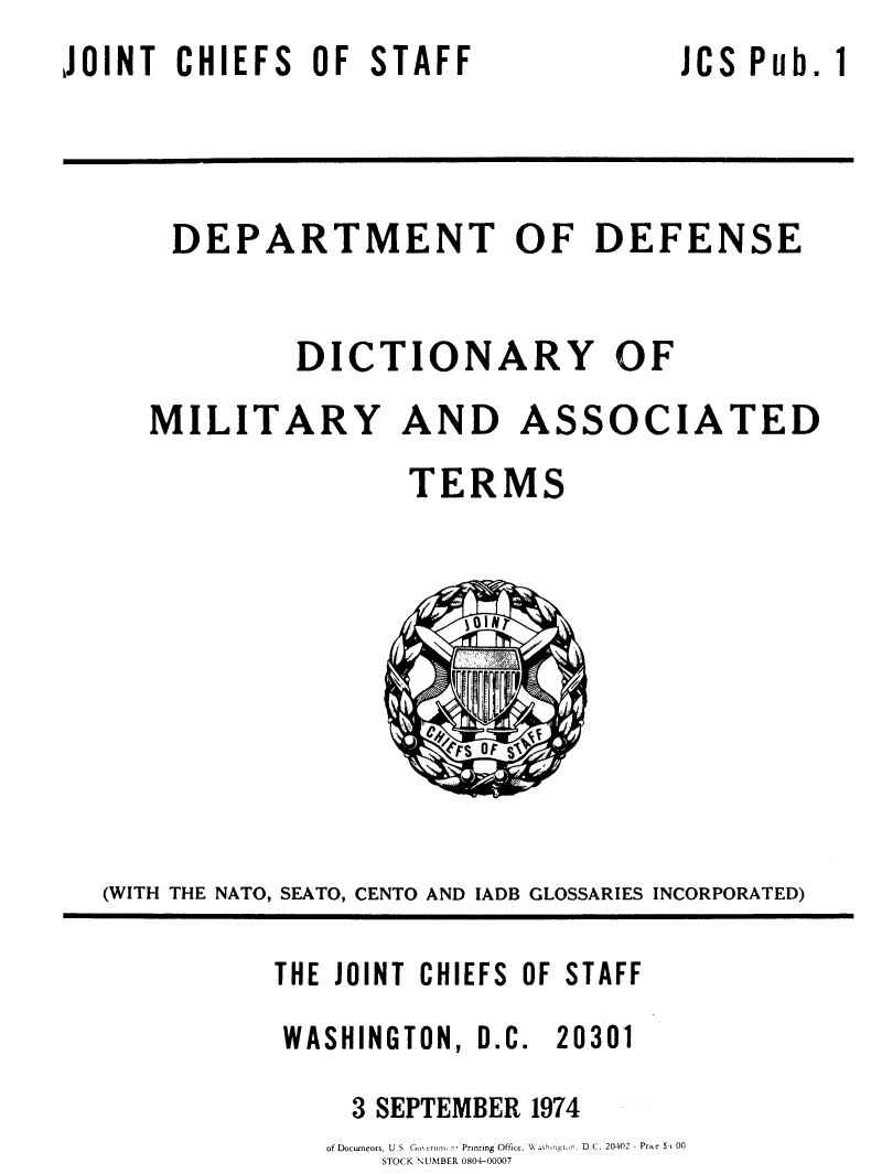 handle is hein.lbr/dpdfd0001 and id is 1 raw text is: JOINT  CHIEFS  OF STAFF


JCS Pub. 1


DEPARTMENT OF DEFENSE

       DICTIONARY OF


MILITARY AND


ASSOCIATED


                  TERMS








(WITH THE NATO, SEATO, CENTO AND IADB GLOSSARIES INCORPORATED)


THE JOINT CHIEFS OF STAFF
WASHINGTON, D.C. 20301
     3 SEPTEMBER 1974
   of Docmeors, U  S  G..m. r,  Prning Offic. V hm o  DC. 20402 - Prce S' 00
      STOCK NUMBER 0804-00007


