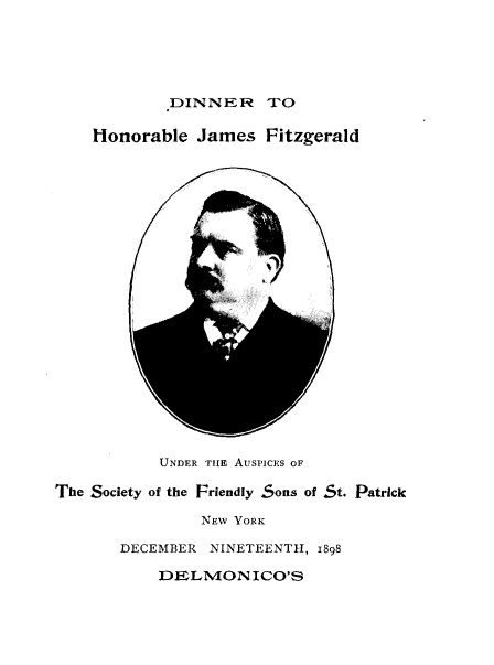 handle is hein.lbr/drhrejsfd0001 and id is 1 raw text is: 






        .DINNER TO

Honorable  James   Fitzgerald


            0



-       j


           UNDER TILE AUSPICES OF

The Society of the Friendly Sons of St. Patrick

                NEW YORK

       DECEMBER  NINETEENTH, 1898

           DELMONICO'S


