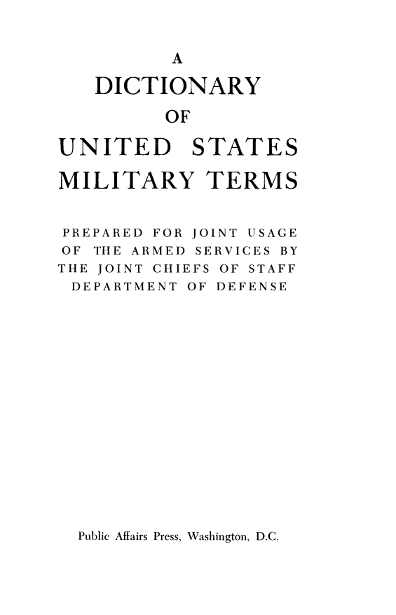 handle is hein.lbr/dtyusmt0001 and id is 1 raw text is: 


          A

   DICTIONARY

          OF

UNITED STATES

MILITARY TERMS


PREPARED FOR JOINT USAGE
OF THE ARMED SERVICES BY
THE JOINT CHIEFS OF STAFF
DEPARTMENT OF DEFENSE


Public Affairs Press, Washington, D.C.


