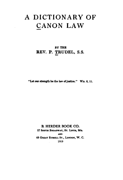handle is hein.lbr/dyocnlw0001 and id is 1 raw text is: 



A   DICTIONARY OF


CANON


LAW


            BY THE
    REV. P. TRUDEL,   S.S.







Let our strength be the law of justice. Wis. 9, 11.












      B. HERDER BOOK CO.
    17 SOcuT BROADWAY, ST. Louis, Mo.
             AND
    68 GREAT RUSSELL ST., LoNDoN, W. C.
             1919


