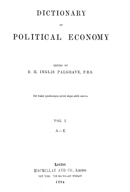 handle is hein.lbr/dyoplecy0001 and id is 1 raw text is: DICTIONARY
OF
POLITICAL ECONOMY

EDITED BY
R. H. INGLIS PALGRAVE, F.R.S.
Ore trahit quodcumque potest atque addit acervo.
VOL. L
A-E
¶lonlbn
MACMILLAN       AND    CO., LIMITED
NEW YORK: THE MACM[LLAN COMPANY
1894


