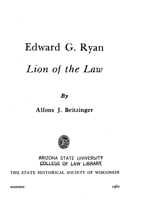 handle is hein.lbr/egrll0001 and id is 1 raw text is: Edward

Lion

of

G. Ryan
the Law

By

Alfons J. Beitzinger
@
ARIZONA STATE UNIVERSITY
COLLEGE OF LAW LIBRARY
THE STATE HISTORICAL SOCIETY OF WISCONSIN

MADISON

I 96o


