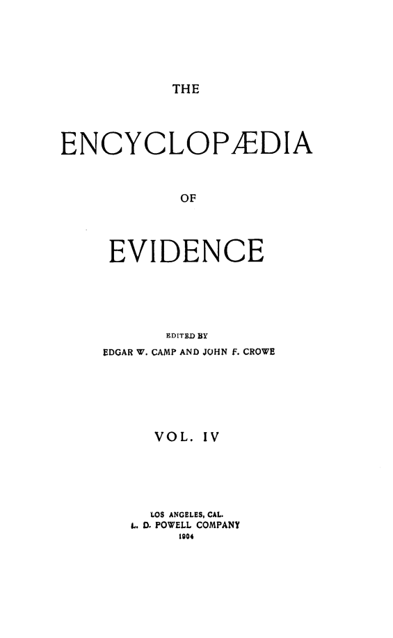 handle is hein.lbr/encev0004 and id is 1 raw text is: THE

ENCYCLOPAEDIA
OF
EVIDENCE
EDITED By
EDGAR W. CAMP AND JOHN F. CROWE
VOL. IV
LOS ANGELES, CAL.
L. D, POWELL COMPANY
1004


