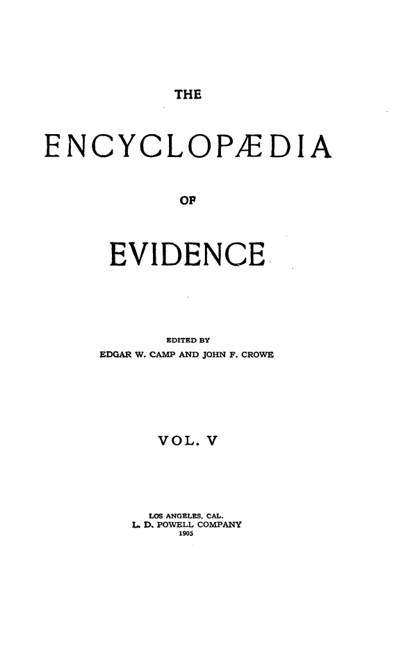 handle is hein.lbr/encev0005 and id is 1 raw text is: THE

ENCYCLOP/EDIA
OF
EVIDENCE.

EDITED BY
EDGAR W. CAMP AND JOHN F. CROWE
VOL. V
LOS ANGELES, CAL.
L D. POWELL COMPANY
1905


