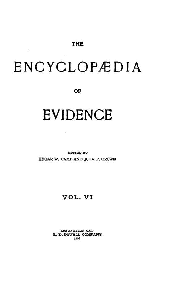 handle is hein.lbr/encev0006 and id is 1 raw text is: THE

ENCYCLOP/EDIA
OF
EVIDENCE
EDITED BY
EDGAR W. CAMP AND JOHN F. CROWE
VOL. VI
LOS ANGELES, CAL.
L. D. POWELL COMPANY
190S


