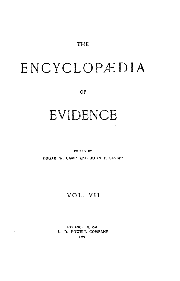 handle is hein.lbr/encev0007 and id is 1 raw text is: THE

ENCYCLOPEDIA
OF
EVIDENCE
EDITED BY
EDGAR W. CAMP AND JOHN F. CROWE
VOL. VII
LOS ANGELES, CAL.
L. D. POWELL COMPANY
1905


