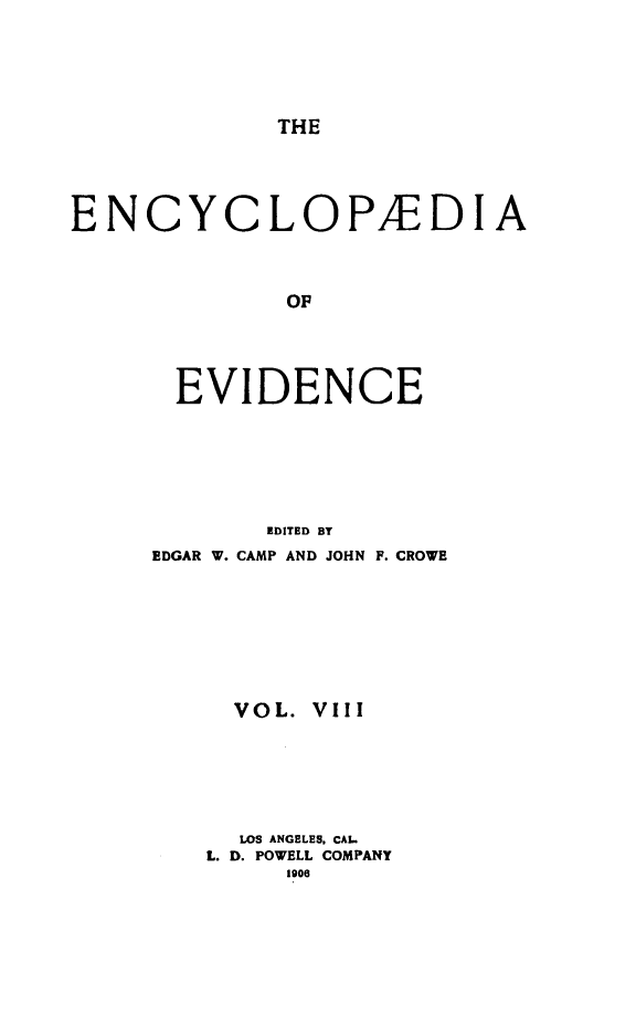 handle is hein.lbr/encev0008 and id is 1 raw text is: THE

ENCYCLOPEDIA
OF
EVIDENCE

EDITED BY
EDGAR W. CAMP AND JOHN F. CROWE
VOL. VIII
LOS ANGELES, CAL.
L. D. POWELL COMPANY
1906


