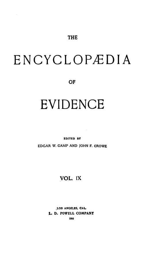 handle is hein.lbr/encev0009 and id is 1 raw text is: THE

ENCYCLOPABDIA
OF
EVIDENCE
EDITED BY

EDGAR W. CAMP AND JOHN F. CROWE
VOL. IX
,LOS ANGELES, CAL.
L. D. POWELL COMPANY
1906


