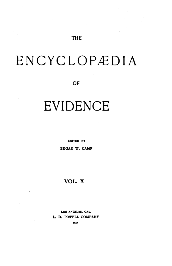 handle is hein.lbr/encev0010 and id is 1 raw text is: THE

ENCYCLOPAEDIA
OF
EVIDENCE
EDITED BY.

EDGAR W. CAMP
VOL. X
LOS ANGELES, CAL.
L. D. POWELL COMPANY
1907


