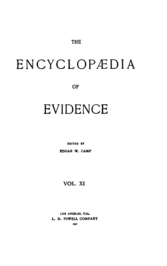 handle is hein.lbr/encev0011 and id is 1 raw text is: THE

ENCYCLOPAEDIA
OF
EVIDENCE
EDITED BY

EDGAR W. CAMP
VOL. X1
LOS ANGELES, CAL
L. D. POWELL COMPANY
1907



