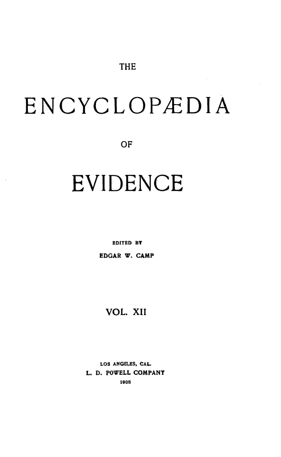handle is hein.lbr/encev0012 and id is 1 raw text is: THE

ENCYCLOPAEDIA
OF
EVIDENCE
EDITED BT

EDGAR W. CAMP
VOL. X1I
LOS ANGELES, CAL.
L. D. POWELL COMPANY
1908


