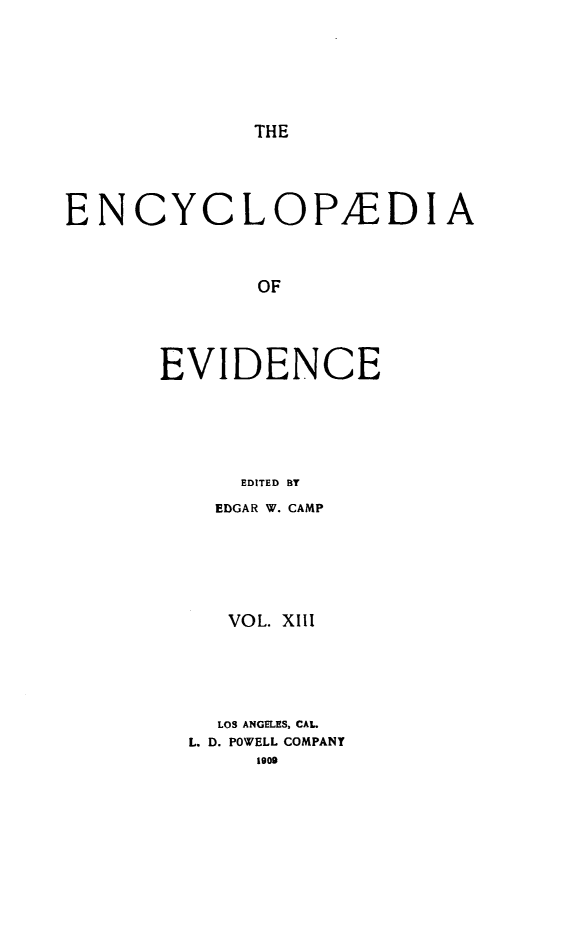 handle is hein.lbr/encev0013 and id is 1 raw text is: THE

ENCYCLOP/EDIA
OF
EVIDENCE
EDITED BY

EDGAR W. CAMP
VOL. XIII
LOS ANGELES, CAL.
L. D. POWELL COMPANY
1909


