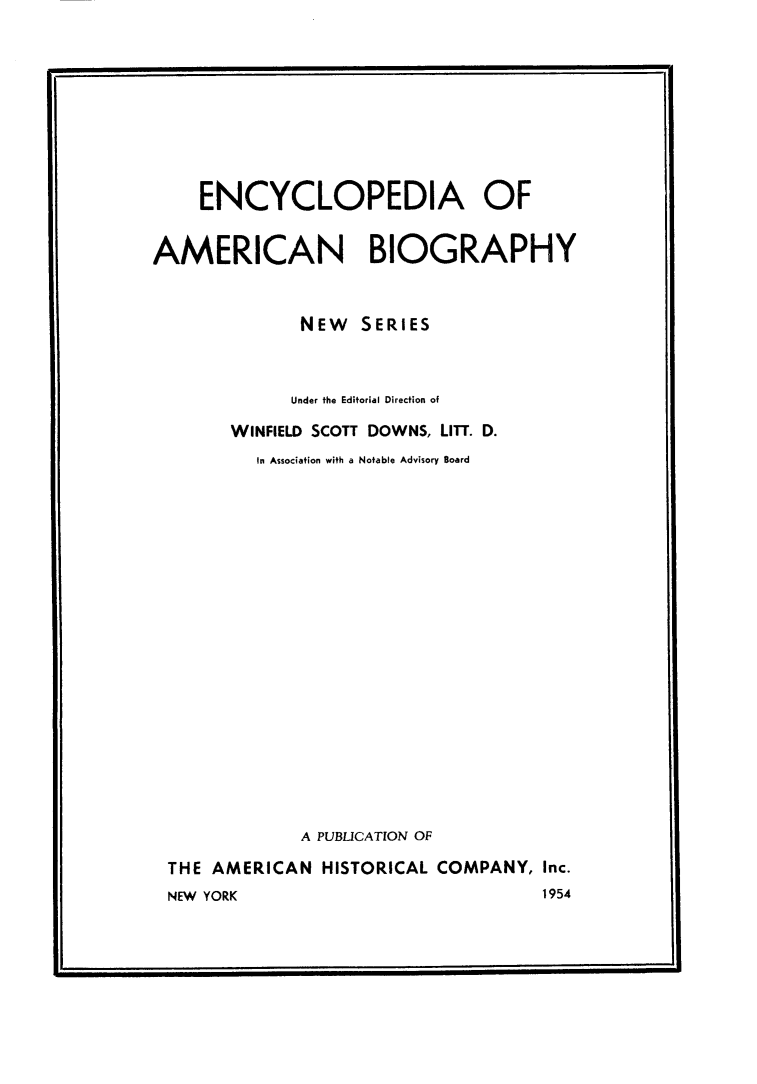 handle is hein.lbr/encyambio0024 and id is 1 raw text is: 









    ENCYCLOPEDIA OF


AMERICAN BIOGRAPHY


              NEW SERIES



              Under the Editorial Direction of

       WINFIELD SCOTT DOWNS, LITT. D.
          In Association with a Notable Advisory Board



















              A PUBLICATION OF

 THE AMERICAN HISTORICAL COMPANY, Inc.
 NEW YORK                            1954


