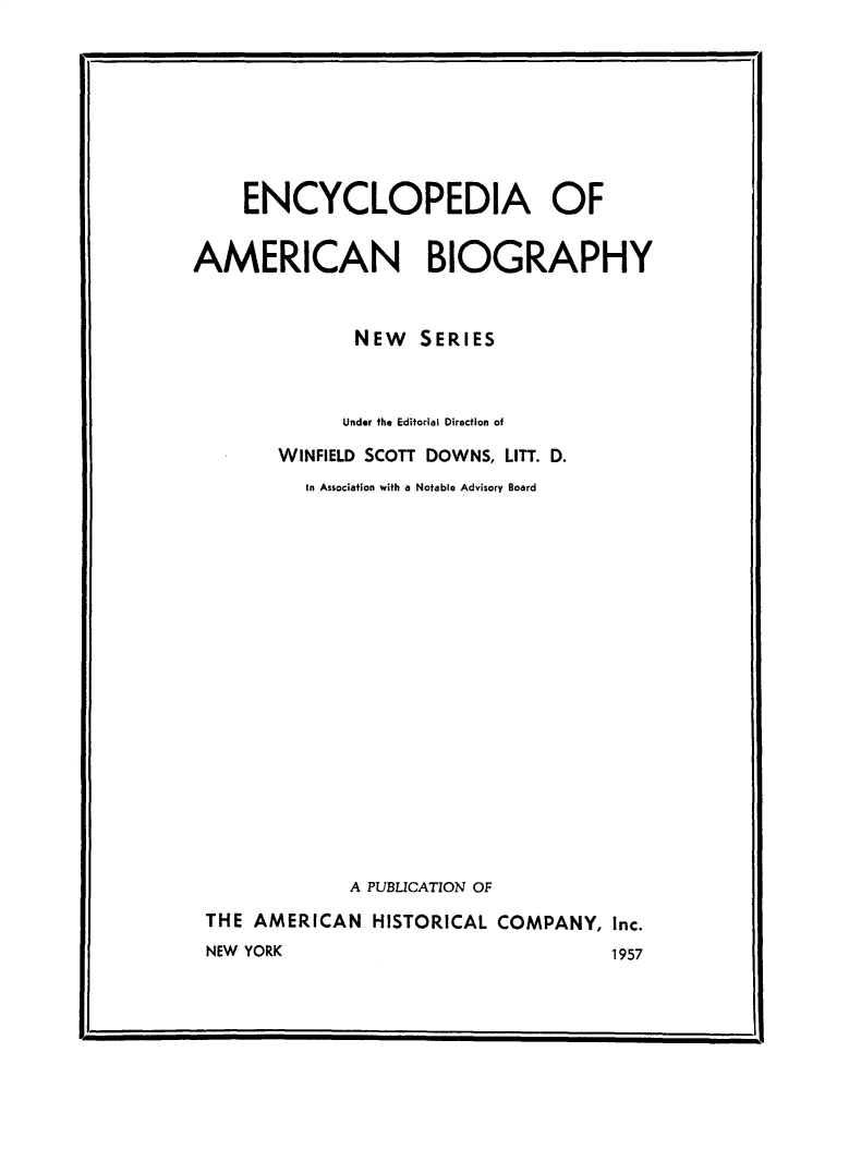 handle is hein.lbr/encyambio0026 and id is 1 raw text is: 









    ENCYCLOPEDIA OF


AMERICAN BIOGRAPHY



              NEW SERIES



              Under the Editorial Direction of

       WINFIELD SCOTT DOWNS, LITT. D.
          In Association with a Notable Advisory Board



















              A PUBLICATION OF

 THE AMERICAN HISTORICAL COMPANY, Inc.
 NEW YORK                            1957


F,                                          .I


