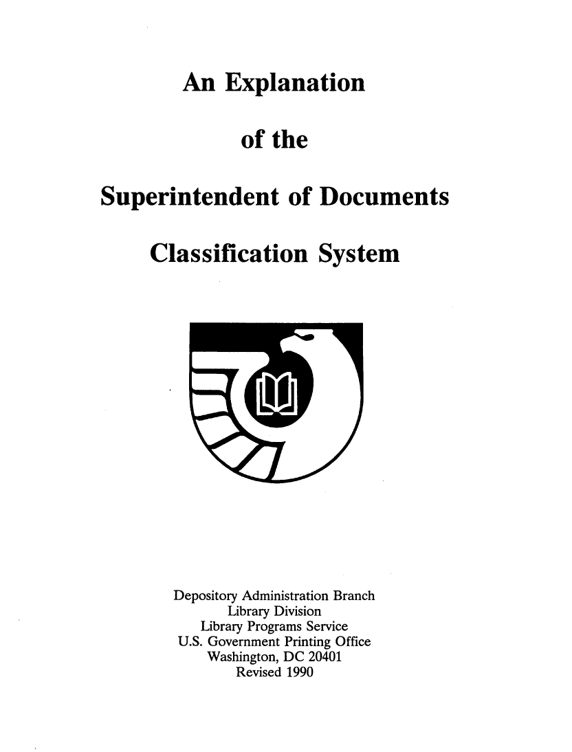 handle is hein.lbr/expsupdc0001 and id is 1 raw text is: 


An Explanation

       of the


Superintendent of

      Classification


Documents

System


Depository Administration Branch
      Library Division
   Library Programs Service
 U.S. Government Printing Office
    Washington, DC 20401
       Revised 1990


