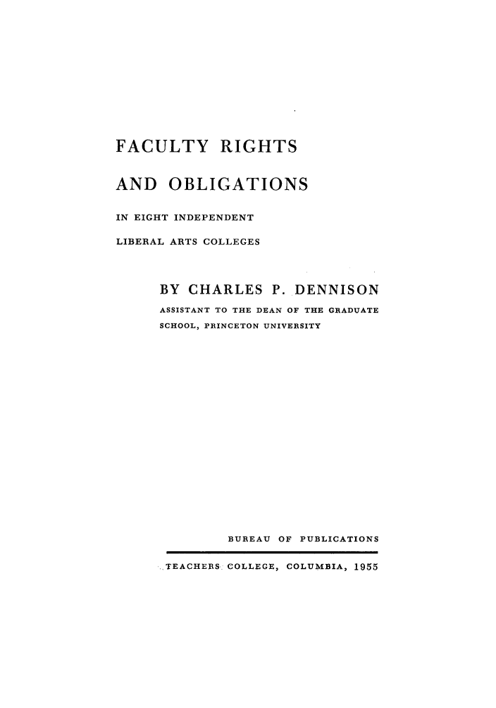 handle is hein.lbr/facriinli0001 and id is 1 raw text is: FACULTY RIGHTS
AND OBLIGATIONS
IN EIGHT INDEPENDENT
LIBERAL ARTS COLLEGES
BY CHARLES P. DENNISON
ASSISTANT TO THE DEAN OF THE GRADUATE
SCHOOL, PRINCETON UNIVERSITY
BUREAU OF PUBLICATIONS
.TEACHERS COLLEGE, COLUMBIA, 1955


