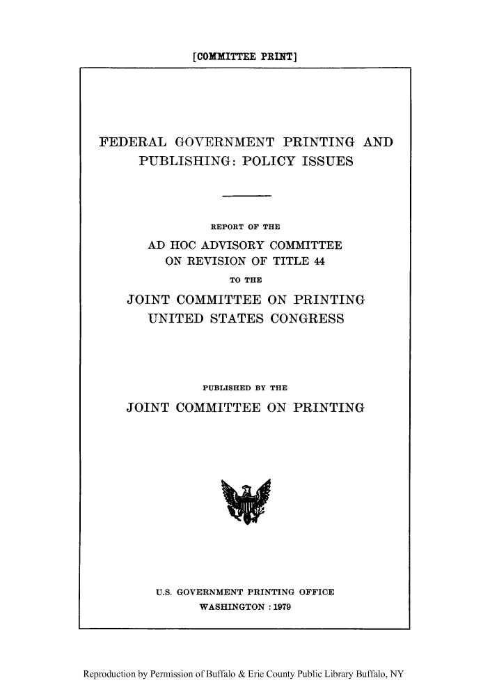 handle is hein.lbr/fegovpr0001 and id is 1 raw text is: [COMMITTEE PRINT]

FEDERAL GOVERNMENT PRINTING AND
PUBLISHING: POLICY ISSUES
REPORT OF THE
AD HOC ADVISORY COMMITTEE
ON REVISION OF TITLE 44
TO THE
JOINT COMMITTEE ON PRINTING
UNITED STATES CONGRESS

PUBLISHED BY THE
JOINT COMMITTEE ON PRINTING

U.S. GOVERNMENT PRINTING OFFICE
WASHINGTON : 1979

Reproduction by Permission of Buffalo & Erie County Public Library Buffalo, NY


