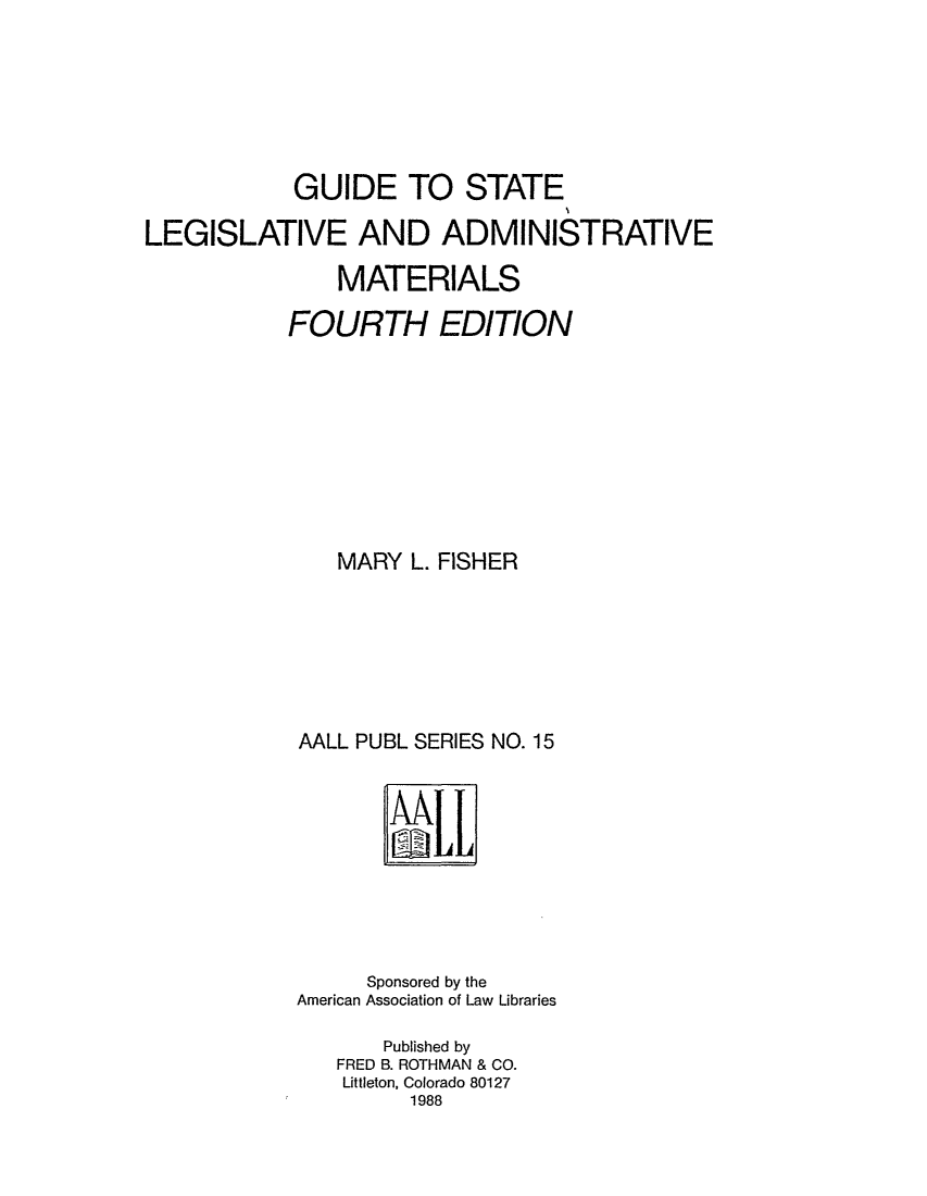 handle is hein.lbr/fishmgsl0001 and id is 1 raw text is: GUIDE TO STATE
LEGISLATIVE AND ADMINISTRATIVE
MATERIALS
FOURTH EDITION
MARY L. FISHER
AALL PUBL SERIES NO. 15

Sponsored by the
American Association of Law Libraries
Published by
FRED B. ROTHMAN & CO.
Littleton, Colorado 80127
1988


