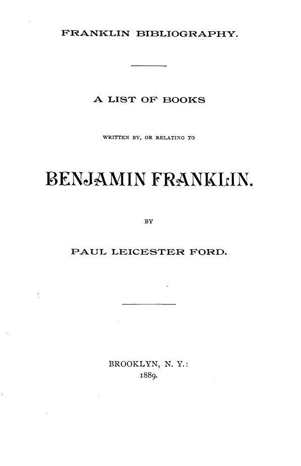 handle is hein.lbr/fkbibw0001 and id is 1 raw text is: 


FRANKLIN BIBLIOGRAPHY.


      A LIST OF BOOKS



      wRITTEN BY, OR RELATING TO




BENJAMIN FRANKLIN.



             BY


   PAUL LEICESTER FORD.


BROOKLYN, N. Y.:
    1889.


