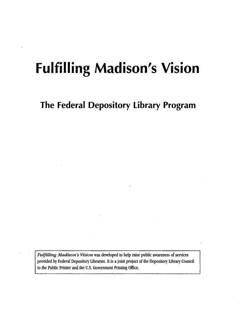 handle is hein.lbr/fmdsvsn0001 and id is 1 raw text is: 











Fulfilling Madison's Vision





  The   Federal Depository Library Program


Fulfiling Madison's Vision was developed to help raise public awareness of services
provided by Federal Depository Libraries. It is a joint project of the Depository Library Council
to the Public Printer and the U.S. Government Printing Office.


