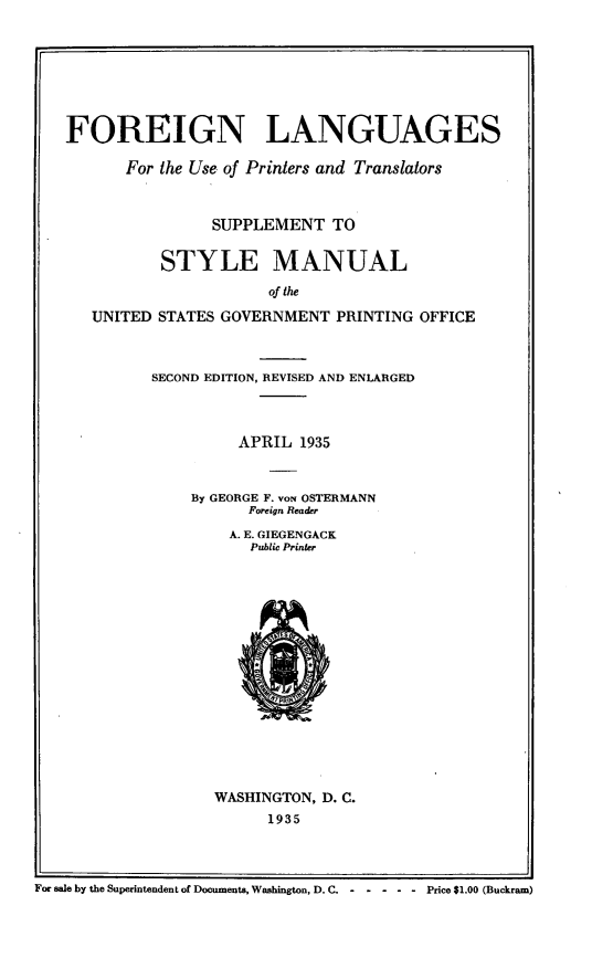 handle is hein.lbr/fnlsfrt0001 and id is 1 raw text is: FOREIGN LANGUAGES
For the Use of Printers and Translators
SUPPLEMENT TO
STYLE MANUAL
of the
UNITED STATES GOVERNMENT PRINTING OFFICE
SECOND EDITION, REVISED AND ENLARGED
APRIL 1935
By GEORGE F. voN OSTERMANN
Foreign Reader
A. E. GIEGENGACK
Public Printer
WASHINGTON, D. C.
1935
For sale by the Superintendent of Documents, Washington, D. C. -  -  -  - -  Price $1.00 (Buckram)


