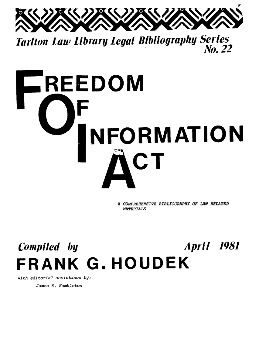 handle is hein.lbr/freinacbi0001 and id is 1 raw text is: Tarlton law library legal

Bibliography

Series
No. 22

REEDOM

F

NFORMATION

T

A COMPREHENSIVE BIBLIOGRAPHY OF LAW RELATED
MATERIALS

Compiled

by

FRANK G.
With editorial assistance by:
James E. Hambleton

April

HOUDEK

1981

-   1                                                                                                                                                                   0 lop!


