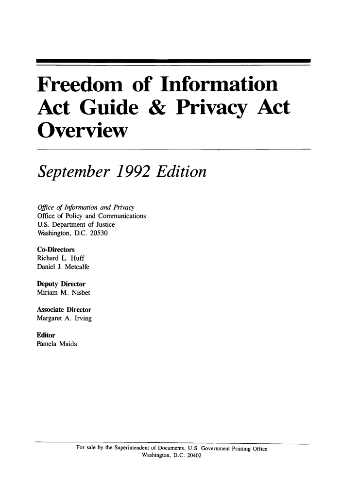 handle is hein.lbr/freinforpo0001 and id is 1 raw text is: Freedom of Information
Act Guide & Privacy Act
Overview
September 1992 Edition
Office of Information and Privacy
Office of Policy and Communications
U.S. Department of Justice
Washington, D.C. 20530
Co-Directors
Richard L. Huff
Daniel J. Metcalfe
Deputy Director
Miriam M. Nisbet
Associate Director
Margaret A. Irving
Editor
Pamela Maida

For sale by the Superintendent of Documents, U.S. Government Printing Office
Washington, D.C. 20402


