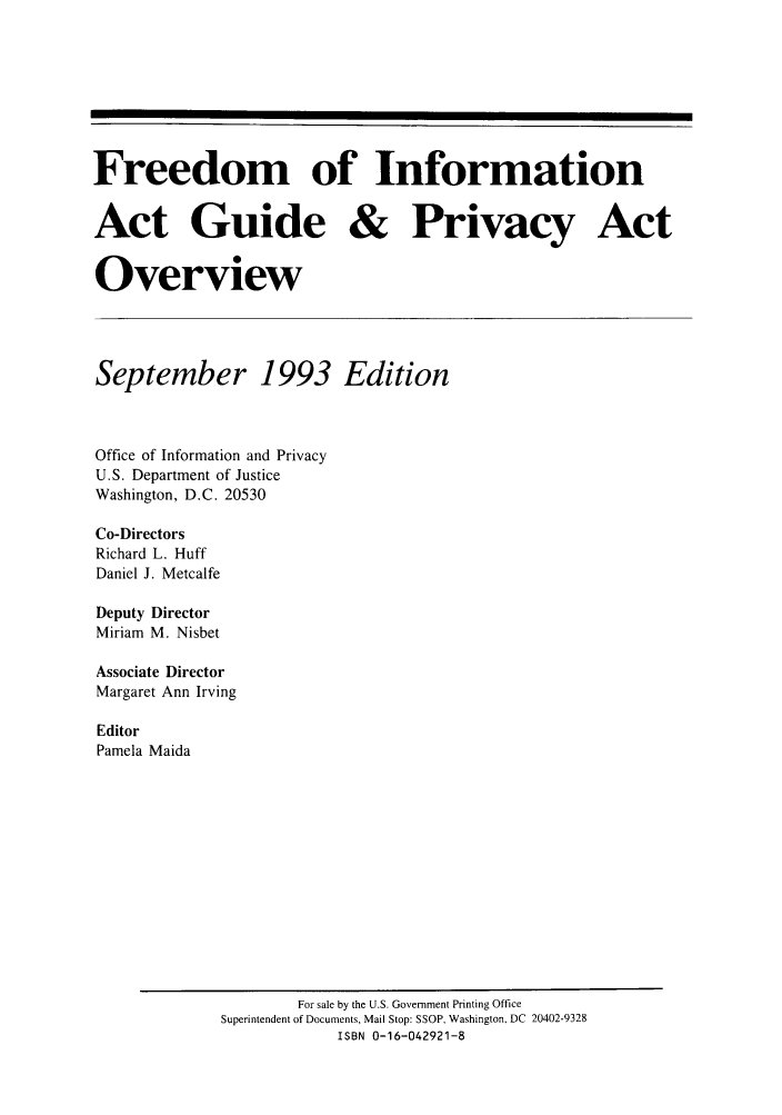 handle is hein.lbr/freinforpo0002 and id is 1 raw text is: Freedom of Information
Act Guide & Privacy Act
Overview
September 1993 Edition
Office of Information and Privacy
U.S. Department of Justice
Washington, D.C. 20530
Co-Directors
Richard L. Huff
Daniel J. Metcalfe
Deputy Director
Miriam M. Nisbet
Associate Director
Margaret Ann Irving
Editor
Pamela Maida

For sale by the U.S. Government Printing Office
Superintendent of Documents, Mail Stop: SSOP, Washington, DC 20402-9328
ISBN 0-16-042921-8


