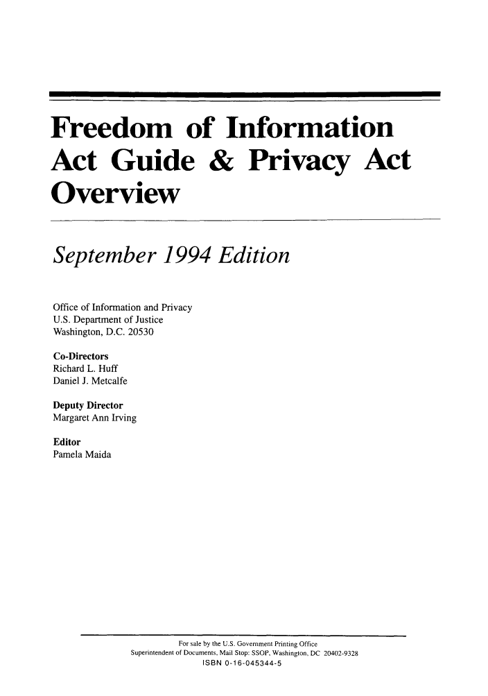 handle is hein.lbr/freinforpo0003 and id is 1 raw text is: Freedom of Information
Act Guide & Privacy Act
Overview
September 1994 Edition
Office of Information and Privacy
U.S. Department of Justice
Washington, D.C. 20530
Co-Directors
Richard L. Huff
Daniel J. Metcalfe
Deputy Director
Margaret Ann Irving
Editor
Pamela Maida

For sale by the U.S. Government Printing Office
Superintendent of Documents, Mail Stop: SSOP, Washington, DC 20402-9328
ISBN 0-16-045344-5


