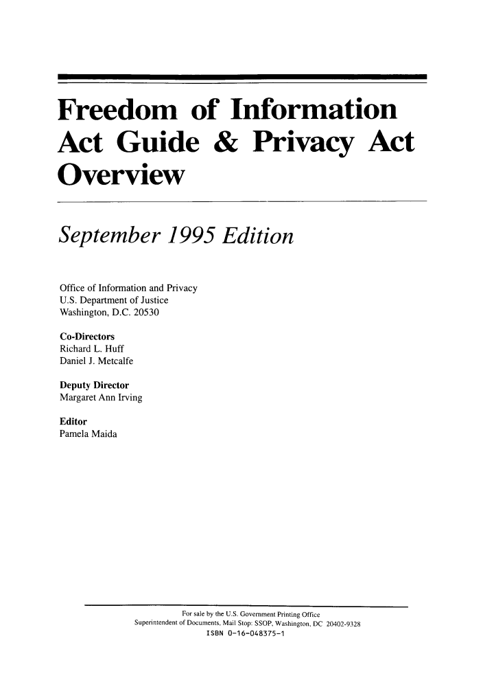 handle is hein.lbr/freinforpo0004 and id is 1 raw text is: Freedom of Information
Act Guide & Privacy Act
Overview
September 1995 Edition
Office of Information and Privacy
U.S. Department of Justice
Washington, D.C. 20530
Co-Directors
Richard L. Huff
Daniel J. Metcalfe
Deputy Director
Margaret Ann Irving
Editor
Pamela Maida

For sale by the U.S. Government Printing Office
Superintendent of Documents, Mail Stop: SSOP, Washington, DC 20402-9328
ISBN 0-16-048375-1



