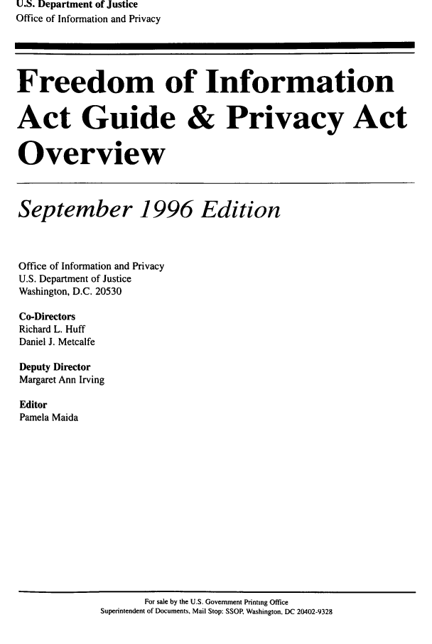 handle is hein.lbr/freinforpo0005 and id is 1 raw text is: U.S. Department of Justice
Office of Information and Privacy
Freedom of Information
Act Guide & Privacy Act
Overview
September 1996 Edition
Office of Information and Privacy
U.S. Department of Justice
Washington, D.C. 20530
Co-Directors
Richard L. Huff
Daniel J. Metcalfe
Deputy Director
Margaret Ann Irving
Editor
Pamela Maida

For sale by the U.S. Government Printing Office
Superintendent of Documents, Mail Stop: SSOR Washington, DC 20402-9328


