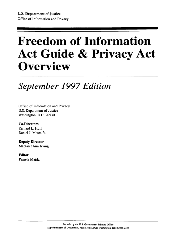 handle is hein.lbr/freinforpo0006 and id is 1 raw text is: U.S. Department of Justice
Office of Information and Privacy
Freedom of Information
Act Guide & Privacy Act
Overview
September 1997 Edition
Office of Information and Privacy
U.S. Department of Justice
Washington, D.C. 20530
Co-Directors
Richard L. Huff
Daniel J. Metcalfe
Deputy Director
Margaret Ann Irving
Editor
Pamela Maida

For sale by the U.S. Government Printing Office
Superintendent of Documents, Mail Stop: SSOR Washington, DC 20402-9328


