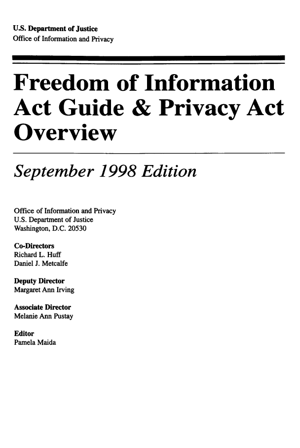 handle is hein.lbr/freinforpo0007 and id is 1 raw text is: U.S. Department of Justice
Office of Information and Privacy
Freedom of Information
Act Guide & Privacy Act
Overview
September 1998 Edition
Office of Information and Privacy
U.S. Department of Justice
Washington, D.C. 20530
Co-Directors
Richard L. Huff
Daniel J. Metcalfe
Deputy Director
Margaret Ann Irving
Associate Director
Melanie Ann Pustay
Editor
Pamela Maida


