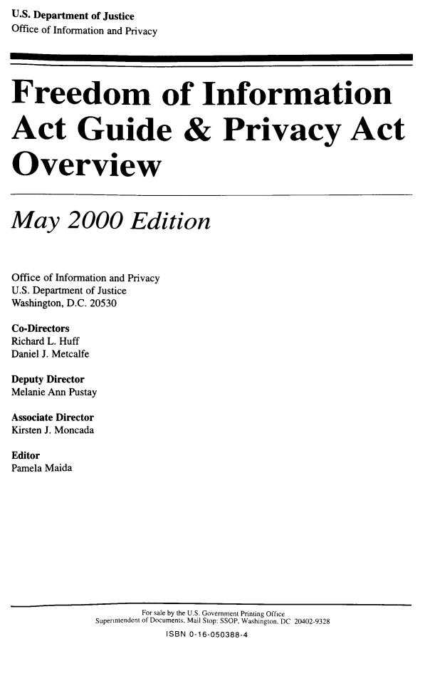 handle is hein.lbr/freinforpo0008 and id is 1 raw text is: U.S. Department of Justice
Office of Information and Privacy
Freedom of Information
Act Guide & Privacy Act
Overview
May 2000 Edition
Office of Information and Privacy
U.S. Department of Justice
Washington, D.C. 20530
Co-Directors
Richard L. Huff
Daniel J. Metcalfe
Deputy Director
Melanie Ann Pustay
Associate Director
Kirsten J. Moncada
Editor
Pamela Maida
For sale by the U.S. Government Printing Office
Superintendent of Documents, Mail Stop: SSOP, Washington. DC 20402-9328
ISBN 0-16-050388-4


