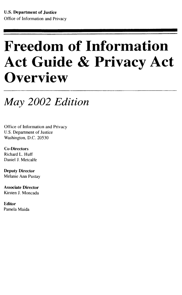 handle is hein.lbr/freinforpo0009 and id is 1 raw text is: U.S. Department of Justice
Office of Information and Privacy
Freedom of Information
Act Guide & Privacy Act
Overview
May 2002 Edition
Office of Information and Privacy
U.S. Department of Justice
Washington, D.C. 20530
Co-Directors
Richard L. Huff
Daniel J. Metcalfe
Deputy Director
Melanie Ann Pustay
Associate Director
Kirsten J. Moncada
Editor
Pamela Maida


