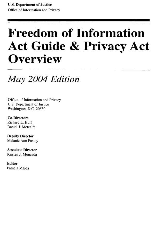 handle is hein.lbr/freinforpo0010 and id is 1 raw text is: U.S. Department of Justice
Office of Information and Privacy
Freedom of Information
Act Guide & Privacy Act
Overview
May 2004 Edition
Office of Information and Privacy
U.S. Department of Justice
Washington, D.C. 20530
Co-Directors
Richard L. Huff
Daniel J. Metcalfe
Deputy Director
Melanie Ann Pustay
Associate Director
Kirsten J. Moncada
Editor
Pamela Maida


