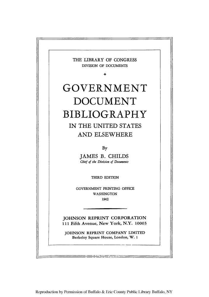 handle is hein.lbr/gdbielse0001 and id is 1 raw text is: THE LIBRARY OF CONGRESS
DIVISION OF DOCUMENTS
GOVERNMENT
DOCUMENT
BIBLIOGRAPHY
IN THE UNITED STATES
AND ELSEWHERE
By
JAMES B. CHILDS
Chief of the Division of Documents

THIRD EDITION
GOVERNMENT PRINTING OFFICE
WASHINGTON
1942

JOHNSON REPRINT CORPORATION
111 Fifth Avenue, New York, N.Y. 10003
JOHNSON REPRINT COMPANY LIMITED
Berkeley Square House, London, W. 1

Reproduction by Permission of Buffalo & Erie County Public Library Buffalo, NY

F,


