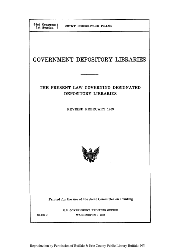 handle is hein.lbr/gdeprel0001 and id is 1 raw text is: 91st Congress   JOINT COMMITTEE PRINT
1st Session

GOVERNMENT DEPOSITORY LIBRARIES
THE PRESENT LAW GOVERNING DESIGNATED
DEPOSITORY LIBRARIES
REVISED FEBRUARY 1969

Printed for the use of the Joint Committee on Printing

26-0090

U.S. GOVERNMENT PRINTING OFFICE
WASHINGTON : 1969

Reproduction by Permission of Buffalo & Erie County Public Library Buffalo, NY


