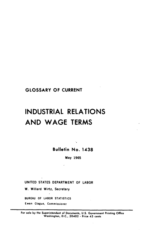 handle is hein.lbr/glssycrn0001 and id is 1 raw text is: 





















GLOSSARY OF CURRENT


  INDUSTRIAL RELATIONS

  AND WAGE TERMS





               Bulletin No.  1438

                     May 1965





  UNITED STATES DEPARTMENT OF LABOR
  W. Willard Wirtz, Secretary

  BUREAU OF LABOR STATISTICS
  Ewan Clague, Commissioner

For sale by the Superintendent of Documents, U.S. Government Printing Office
           Washington, D.C., 20402 - Price 45 cents


