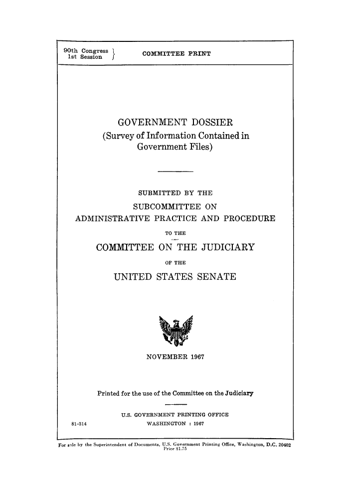 handle is hein.lbr/godosin0001 and id is 1 raw text is: 90th Congress }     COMMITTEE PRINT
1st Session
GOVERNMENT DOSSIER
(Survey of Information Contained in
Government Files)
SUBMITTED BY THE
SUBCOMMITTEE ON
ADMINISTRATIVE PRACTICE AND PROCEDURE
TO THE
COMMITTEE ON THE JUDICIARY
OF THE
UNITED STATES SENATE
NOVEMBER 1967
Printed for the use of the Committee on the Judiciary
U.S. GOVERNMENT PRINTING OFFICE
81-314             WASHINGTON : 1967
For sale by the Superintendent of Documents, U.S. Government Printing Office, Washington, D.C. 20402
Price $1.75


