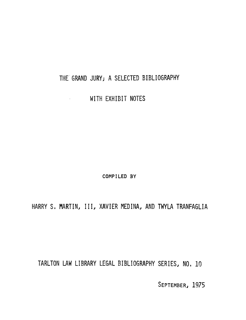 handle is hein.lbr/granjursbi0001 and id is 1 raw text is: THE GRAND JURY; A SELECTED BIBLIOGRAPHY

WITH EXHIBIT NOTES
COMPILED BY
HARRY S. MARTIN, Ill, XAVIER MEDINA, AND TWYLA TRANFAGLIA
TARLTON LAW LIBRARY LEGAL BIBLIOGRAPHY SERIES, NO, 10

SEPTEMBER, 1975


