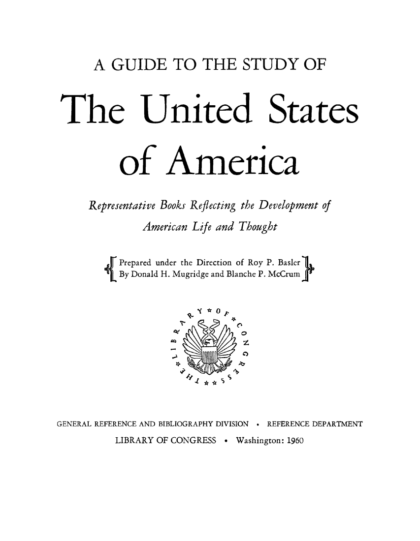 handle is hein.lbr/gsusa0001 and id is 1 raw text is: 



A GUIDE TO THE STUDY OF


The


United States


          of America

     Representative Books Reflecting the Development of
             American Life and Thought

       Prepared under the Direction of Roy P. Basler
          By Donald H. Mugridge and Blanche P. McCrum




                      1 t0




GENERAL REFERENCE AND BIBLIOGRAPHY DIVISION  REFERENCE DEPARTMENT


LIBRARY OF CONGRESS - Washington: 1960



