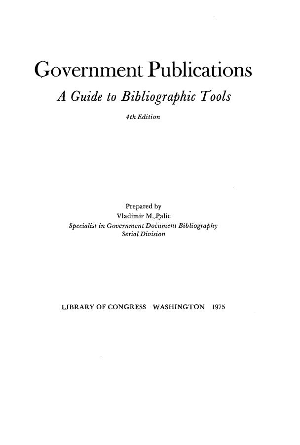 handle is hein.lbr/gtpubibl0001 and id is 1 raw text is: Government Publications
A Guide to Bibliographic Tools
4th Edition
Prepared by
Vladimir M:,Palic
Specialist in Government Document Bibliography
Serial Division

LIBRARY OF CONGRESS WASHINGTON 1975


