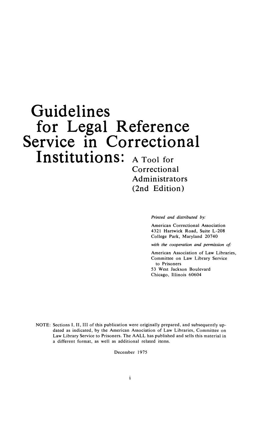 handle is hein.lbr/gulegref0001 and id is 1 raw text is: Guidelines
for Legal Reference
Service in Correctional
Institutions: A Tool for
Correctional
Administrators
(2nd Edition)
Printed and distributed by:
American Correctional Association
4321 Hartwick Road, Suite L-208
College Park, Maryland 20740
with the cooperation and permission of
American Association of Law Libraries,
Committee on Law Library Service
to Prisoners
53 West Jackson Boulevard
Chicago, Illinois 60604
NOTE: Sections 1, 11, 111 of this publication were originally prepared, and subsequently up-
dated as indicated, by the American Association of Law Libraries, Committee on
Law Library Service to Prisoners. The AALL has published and sells this material in
a different format, as well as additional related items.
December 1975

i


