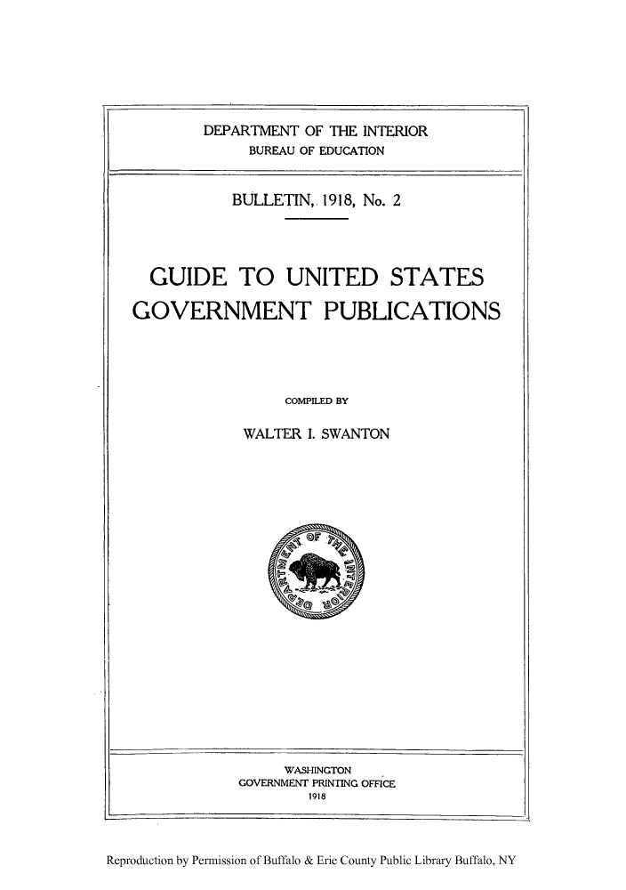 handle is hein.lbr/guusgo0001 and id is 1 raw text is: DEPARTMENT OF THE INTERIOR
BUREAU OF EDUCATION
BULLETIN, 1918, No. 2
GUIDE TO UNITED STATES
GOVERNMENT PUBLICATIONS
COMPILED BY
WALTER I. SWANTON

WASHINGTON
GOVERNMENT PRINTING OFFICE
1918

Reproduction by Permission of Buffalo & Erie County Public Library Buffalo, NY


